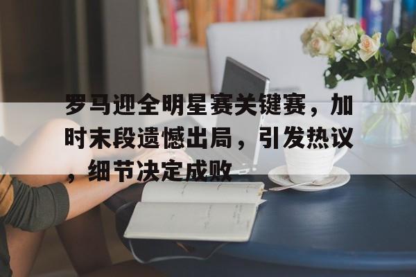 爱游戏体育app下载-包含罗马迎全明星赛关键赛，加时末段遗憾出局，引发热议，细节决定成败的词条