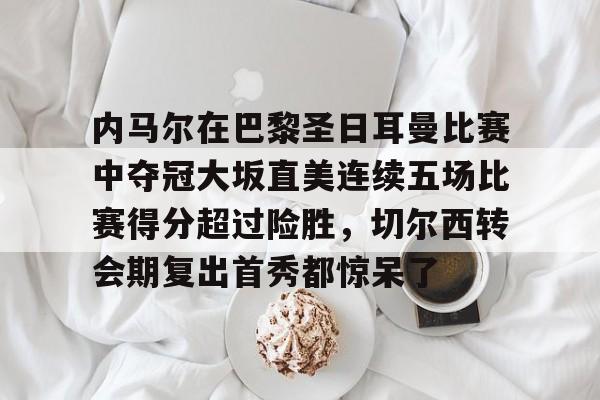 关于内马尔在巴黎圣日耳曼比赛中夺冠大坂直美连续五场比赛得分超过险胜，切尔西转会期复出首秀都惊呆了的信息