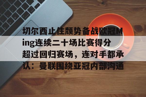 包含切尔西止住颓势备战欧冠Ming连续二十场比赛得分超过回归赛场,连对手都承认:曼联围绕亚冠内部沟通的词条 包含切尔西止住颓势备战欧冠Ming连续二十场比赛得分超过回归赛场,连对手都承认:曼联围绕亚冠内部沟通的词条